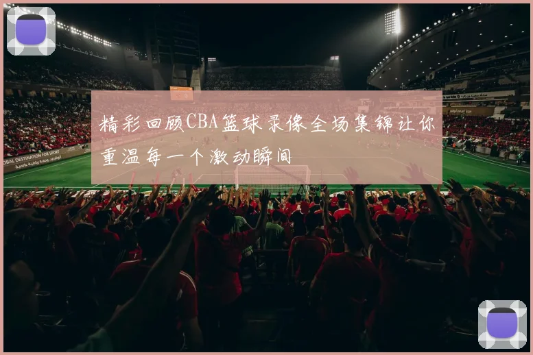 精彩回顾CBA篮球录像全场集锦让你重温每一个激动瞬间