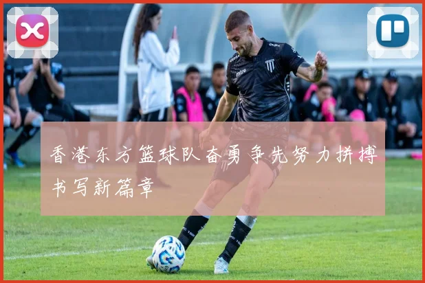 香港东方篮球队奋勇争先努力拼搏书写新篇章