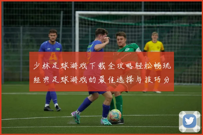 少林足球游戏下载全攻略轻松畅玩经典足球游戏的最佳选择与技巧分享